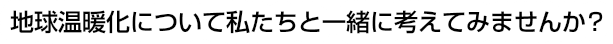 地球温暖化について私たちと一緒に考えてみませんか？